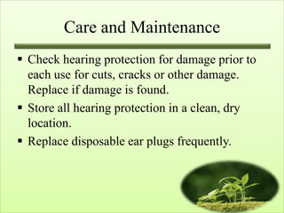 Care and Maintenance
 Check hearing protection for damage prior to
  each use for cuts, cracks or other damage.
  Replace if damage is found.
 Store all hearing protection in a clean, dry
  location.
 Replace disposable ear plugs frequently.
 