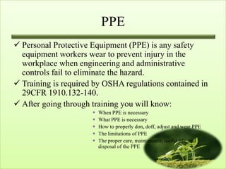 PPE
 Personal Protective Equipment (PPE) is any safety
  equipment workers wear to prevent injury in the
  workplace when engineering and administrative
  controls fail to eliminate the hazard.
 Training is required by OSHA regulations contained in
  29CFR 1910.132-140.
 After going through training you will know:
                         When PPE is necessary
                         What PPE is necessary
                         How to properly don, doff, adjust and wear PPE
                         The limitations of PPE
                         The proper care, maintenance, useful life, and
                          disposal of the PPE
 