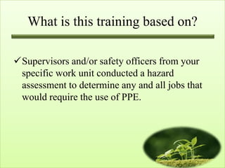 What is this training based on?

Supervisors and/or safety officers from your
 specific work unit conducted a hazard
 assessment to determine any and all jobs that
 would require the use of PPE.
 
