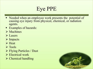 Eye PPE
 Needed when an employee work presents the potential of
  causing eye injury from physical, chemical, or radiation
  agents.
 Examples of hazards:
 Machines
 Lasers
 Impacts
 Heat
 Tools
 Flying Particles / Dust
 Electrical work
 Chemical handling
 