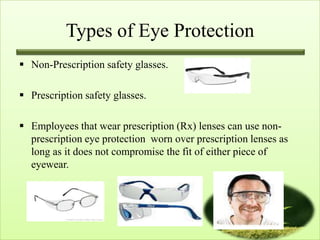Types of Eye Protection
 Non-Prescription safety glasses.

 Prescription safety glasses.

 Employees that wear prescription (Rx) lenses can use non-
  prescription eye protection worn over prescription lenses as
  long as it does not compromise the fit of either piece of
  eyewear.
 