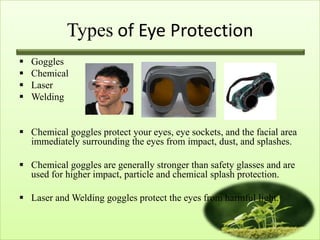 Types of Eye Protection
   Goggles
   Chemical
   Laser
   Welding


 Chemical goggles protect your eyes, eye sockets, and the facial area
  immediately surrounding the eyes from impact, dust, and splashes.

 Chemical goggles are generally stronger than safety glasses and are
  used for higher impact, particle and chemical splash protection.

 Laser and Welding goggles protect the eyes from harmful light.
 