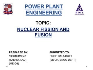 POWER PLANT
ENGINEERING
TOPIC:
NUCLEAR FISSION AND
FUSION
PREPARED BY: SUBMITTED TO:
130010119047 PROF. BALA DUTT
(YASH A. LAD) (MECH. ENGG DEPT.)
(ME-O8)
1
 