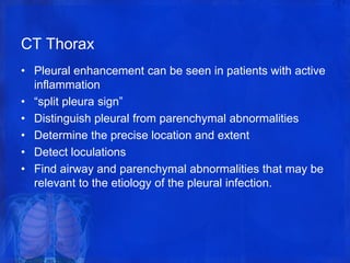 CT Thorax
• Pleural enhancement can be seen in patients with active
inflammation
• “split pleura sign”
• Distinguish pleural from parenchymal abnormalities
• Determine the precise location and extent
• Detect loculations
• Find airway and parenchymal abnormalities that may be
relevant to the etiology of the pleural infection.
 