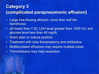 Category 3
(complicated parapneumonic effusion)
• Large free-flowing effusion, more than half the
hemithorax
• pH lower than 7.20, LDH level greater than 1000 U/L and
glucose level less than 40 mg/dL
• Gram stain or culture positive
• Treatment with tube thoracostomy and antibiotics
• Multiloculated effusions may require multiple tubes
• Thrombolytics may help resolution
 