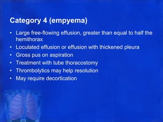 Category 4 (empyema)
• Large free-flowing effusion, greater than equal to half the
hemithorax
• Loculated effusion or effusion with thickened pleura
• Gross pus on aspiration
• Treatment with tube thoracostomy
• Thrombolytics may help resolution
• May require decortication
 