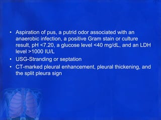 • Aspiration of pus, a putrid odor associated with an
anaerobic infection, a positive Gram stain or culture
result, pH <7.20, a glucose level <40 mg/dL, and an LDH
level >1000 IU/L
• USG-Stranding or septation
• CT-marked pleural enhancement, pleural thickening, and
the split pleura sign
 