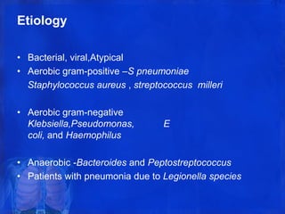Etiology
• Bacterial, viral,Atypical
• Aerobic gram-positive –S pneumoniae
Staphylococcus aureus , streptococcus milleri
• Aerobic gram-negative
Klebsiella,Pseudomonas, E
coli, and Haemophilus
• Anaerobic -Bacteroides and Peptostreptococcus
• Patients with pneumonia due to Legionella species
 
