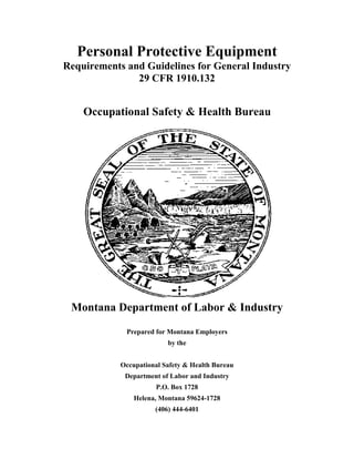 Personal Protective Equipment
Requirements and Guidelines for General Industry
29 CFR 1910.132
Occupational Safety & Health Bureau
Montana Department of Labor & Industry
Prepared for Montana Employers
by the
Occupational Safety & Health Bureau
Department of Labor and Industry
P.O. Box 1728
Helena, Montana 59624-1728
(406) 444-6401
 