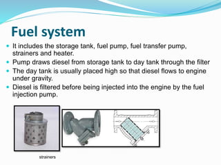 Fuel system
 It includes the storage tank, fuel pump, fuel transfer pump,
strainers and heater.
 Pump draws diesel from storage tank to day tank through the filter
 The day tank is usually placed high so that diesel flows to engine
under gravity.
 Diesel is filtered before being injected into the engine by the fuel
injection pump.
strainers
 