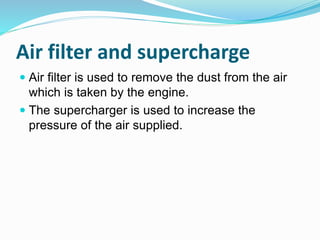 Air filter and supercharge
 Air filter is used to remove the dust from the air
which is taken by the engine.
 The supercharger is used to increase the
pressure of the air supplied.
 