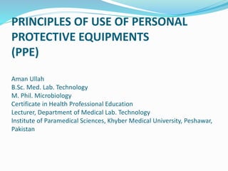 PRINCIPLES OF USE OF PERSONAL
PROTECTIVE EQUIPMENTS
(PPE)
Aman Ullah
B.Sc. Med. Lab. Technology
M. Phil. Microbiology
Certificate in Health Professional Education
Lecturer, Department of Medical Lab. Technology
Institute of Paramedical Sciences, Khyber Medical University, Peshawar,
Pakistan
 
