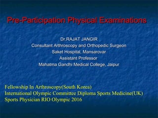 Pre-Participation Physical ExaminationsPre-Participation Physical Examinations
Dr.RAJAT JANGIRDr.RAJAT JANGIR
Consultant Arthroscopy and Orthopedic SurgeonConsultant Arthroscopy and Orthopedic Surgeon
Saket Hospital, MansarovarSaket Hospital, Mansarovar
Assistant ProfessorAssistant Professor
Mahatma Gandhi Medical College, JaipurMahatma Gandhi Medical College, Jaipur
Fellowship In Arthroscopy(South Korea)
International Olympic Committee Diploma Sports Medicine(UK)
Sports Physician RIO Olympic 2016
 