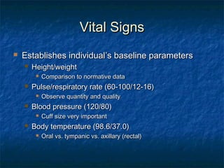 Vital SignsVital Signs
 Establishes individualEstablishes individual’’s baseline parameterss baseline parameters
 Height/weightHeight/weight
 Comparison to normative dataComparison to normative data
 Pulse/respiratory rate (60-100/12-16)Pulse/respiratory rate (60-100/12-16)
 Observe quantity and qualityObserve quantity and quality
 Blood pressure (120/80)Blood pressure (120/80)
 Cuff size very importantCuff size very important
 Body temperature (98.6/37.0)Body temperature (98.6/37.0)
 Oral vs. tympanic vs. axillary (rectal)Oral vs. tympanic vs. axillary (rectal)
 