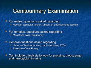 Genitourinary ExaminationGenitourinary Examination
 For males, questions asked regardingFor males, questions asked regarding
 Hernias, testicular torsion, absent or undescended testicleHernias, testicular torsion, absent or undescended testicle
 For females, questions asked regardingFor females, questions asked regarding
 Menstrual cycle, pregnancyMenstrual cycle, pregnancy
 General questions asked regardingGeneral questions asked regarding
 History of bladder/urinary tract infections, STDsHistory of bladder/urinary tract infections, STDs
 Absence of one kidneyAbsence of one kidney
 Can include urinalysis to look for proteins, blood, sugarCan include urinalysis to look for proteins, blood, sugar
and hemoglobin in urineand hemoglobin in urine
 