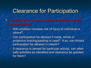 Clearance for ParticipationClearance for Participation
 Conditions to be met to allow clearance by MEConditions to be met to allow clearance by ME
at end of PPEat end of PPE
 Will condition increase risk of injury to individual orWill condition increase risk of injury to individual or
others?others?
 Can participation be allowed if meds, rehab orCan participation be allowed if meds, rehab or
protective bracing/padding is used? If so, can limitedprotective bracing/padding is used? If so, can limited
participation be allowed in interim?participation be allowed in interim?
 If clearance is denied for particular activity, can otherIf clearance is denied for particular activity, can other
safe activities be identified and clearance be grantedsafe activities be identified and clearance be granted
for them?for them?
 