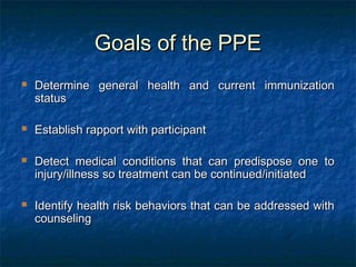 Goals of the PPEGoals of the PPE
 Determine general health and current immunizationDetermine general health and current immunization
statusstatus
 Establish rapport with participantEstablish rapport with participant
 Detect medical conditions that can predispose one toDetect medical conditions that can predispose one to
injury/illness so treatment can be continued/initiatedinjury/illness so treatment can be continued/initiated
 Identify health risk behaviors that can be addressed withIdentify health risk behaviors that can be addressed with
counselingcounseling
 