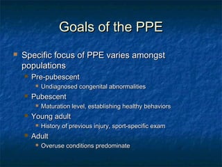 Goals of the PPEGoals of the PPE
 Specific focus of PPE varies amongstSpecific focus of PPE varies amongst
populationspopulations
 Pre-pubescentPre-pubescent
 Undiagnosed congenital abnormalitiesUndiagnosed congenital abnormalities
 PubescentPubescent
 Maturation level, establishing healthy behaviorsMaturation level, establishing healthy behaviors
 Young adultYoung adult
 History of previous injury, sport-specific examHistory of previous injury, sport-specific exam
 AdultAdult
 Overuse conditions predominateOveruse conditions predominate
 