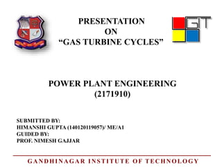 PRESENTATION
ON
“GAS TURBINE CYCLES”
POWER PLANT ENGINEERING
SUBMITTED BY:
HIMANSHI GUPTA (140120119057)/ ME/A1
GUIDED BY:
PROF. NIMESH GAJJAR
(2171910)
GANDHINAGAR INSTITUTE OF TECHNOLOGY
 