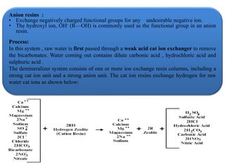 Anion resins :
• Exchange negatively charged functional groups for any undesirable negative ion.
• The hydroxyl ion, OH- (R—OH) is commonly used as the functional group in an anion
resin.
Process:
In this system , raw water is first passed through a weak acid cat ion exchanger to remove
the bicarbonates. Water coming out contains dilute carbonic acid , hydrochloric acid and
sulphuric acid .
The demineralizer system consists of one or more ion exchange resin columns, including a
strong cat ion unit and a strong anion unit. The cat ion resins exchange hydrogen for raw
water cat ions as shown below:
 