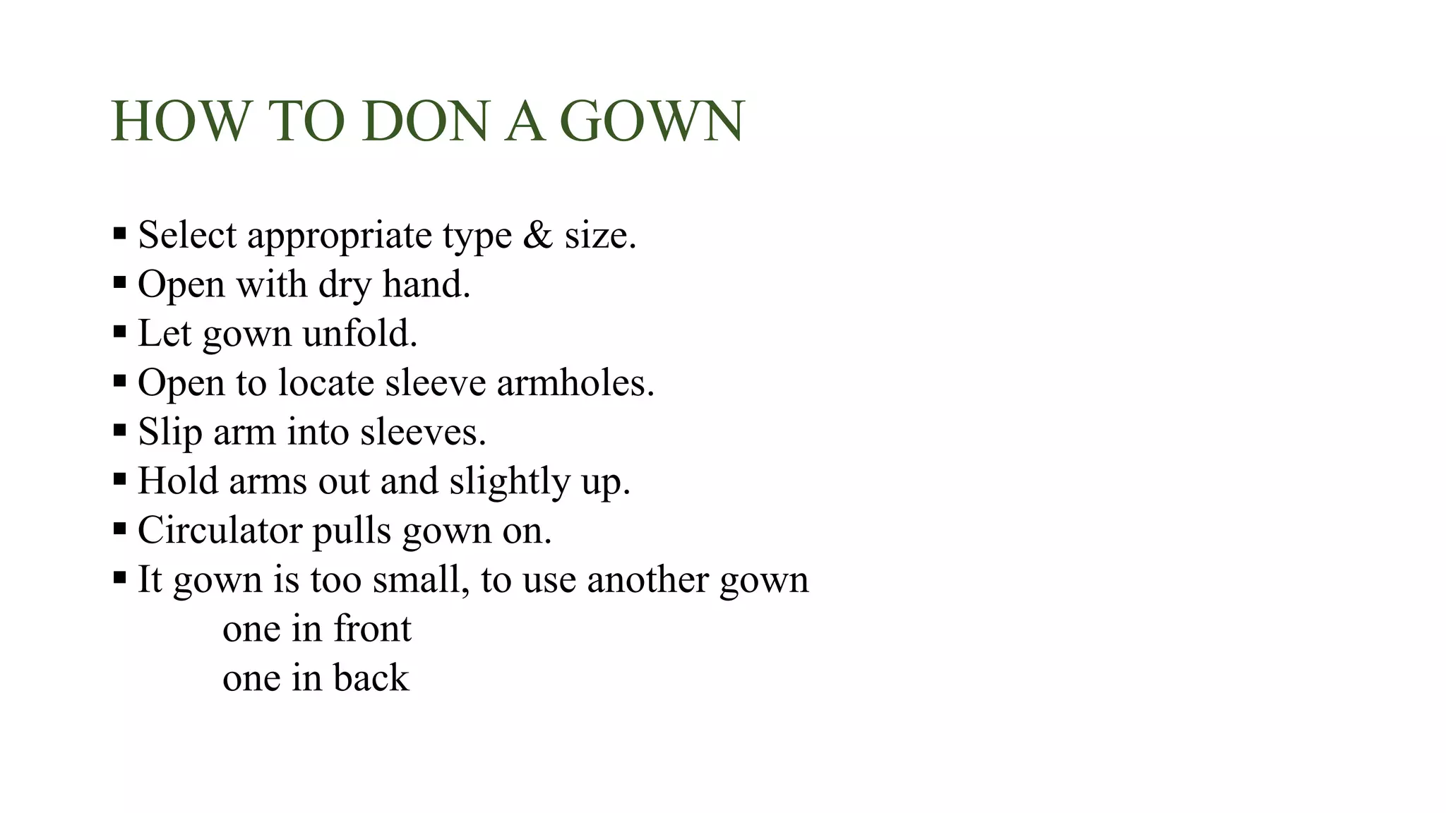 HOW TO DON A GOWN
 Select appropriate type & size.
 Open with dry hand.
 Let gown unfold.
 Open to locate sleeve armholes.
 Slip arm into sleeves.
 Hold arms out and slightly up.
 Circulator pulls gown on.
 It gown is too small, to use another gown
one in front
one in back
 
