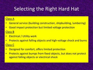Selecting the Right Hard Hat
Class A
• General service (building construction, shipbuilding, lumbering)
• Good impact protection but limited voltage protection
Class B
• Electrical / Utility work
• Protects against falling objects and high-voltage shock and burns
Class C
• Designed for comfort, offers limited protection
• Protects against bumps from fixed objects, but does not protect
against falling objects or electrical shock
 