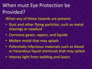 When must Eye Protection be
Provided?
When any of these hazards are present:
• Dust and other flying particles, such as metal
shavings or sawdust
• Corrosive gases, vapors, and liquids
• Molten metal that may splash
• Potentially infectious materials such as blood
or hazardous liquid chemicals that may splash
• Intense light from welding and lasers
 