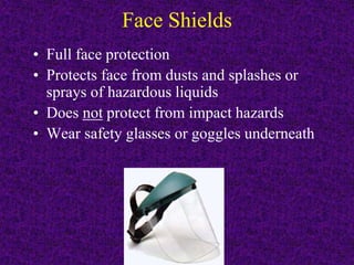 Face Shields
• Full face protection
• Protects face from dusts and splashes or
sprays of hazardous liquids
• Does not protect from impact hazards
• Wear safety glasses or goggles underneath
 