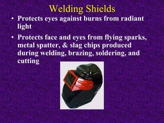 Welding Shields
• Protects eyes against burns from radiant
light
• Protects face and eyes from flying sparks,
metal spatter, & slag chips produced
during welding, brazing, soldering, and
cutting
 