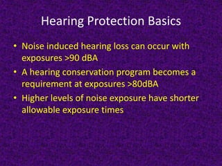 Hearing Protection Basics
• Noise induced hearing loss can occur with
exposures >90 dBA
• A hearing conservation program becomes a
requirement at exposures >80dBA
• Higher levels of noise exposure have shorter
allowable exposure times
 