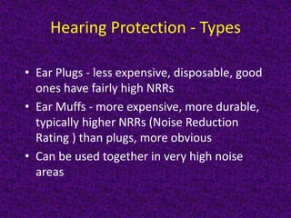 Hearing Protection - Types
• Ear Plugs - less expensive, disposable, good
ones have fairly high NRRs
• Ear Muffs - more expensive, more durable,
typically higher NRRs (Noise Reduction
Rating ) than plugs, more obvious
• Can be used together in very high noise
areas
 