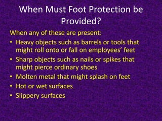 When Must Foot Protection be
Provided?
When any of these are present:
• Heavy objects such as barrels or tools that
might roll onto or fall on employees’ feet
• Sharp objects such as nails or spikes that
might pierce ordinary shoes
• Molten metal that might splash on feet
• Hot or wet surfaces
• Slippery surfaces
 