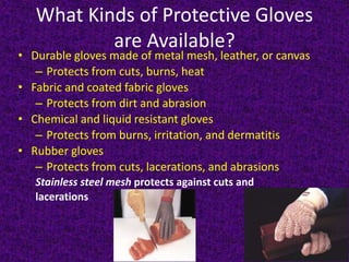 What Kinds of Protective Gloves
are Available?
• Durable gloves made of metal mesh, leather, or canvas
– Protects from cuts, burns, heat
• Fabric and coated fabric gloves
– Protects from dirt and abrasion
• Chemical and liquid resistant gloves
– Protects from burns, irritation, and dermatitis
• Rubber gloves
– Protects from cuts, lacerations, and abrasions
Stainless steel mesh protects against cuts and
lacerations
 