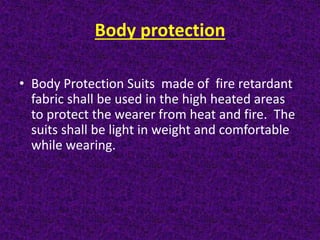 Body protection
• Body Protection Suits made of fire retardant
fabric shall be used in the high heated areas
to protect the wearer from heat and fire. The
suits shall be light in weight and comfortable
while wearing.
 