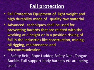 Fall protection
• Fall Protection Equipment of light weight and
high durability made of quality raw material.
• Advanced techniques shall be used for
preventing hazards that are related with the
working at a height or in a position risking of
fall in the industries like construction, mining,
oil rigging, maintenance and
telecommunication.
• Safety Belt , Rope Ladder, Safety Net , Tongue
Buckle, Full-support body harness etc are being
used.
 