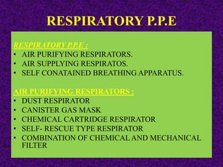 RESPIRATORY P.P.E
RESPIRATORY P.P.E :
• AIR PURIFYING RESPIRATORS.
• AIR SUPPLYING RESPIRATOS.
• SELF CONATAINED BREATHING APPARATUS.
AIR PURIFYING RESPIRATORS :
• DUST RESPIRATOR
• CANISTER GAS MASK
• CHEMICAL CARTRIDGE RESPIRATOR
• SELF- RESCUE TYPE RESPIRATOR
• COMBINATION OF CHEMICAL AND MECHANICAL
FILTER
 