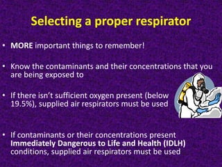 Selecting a proper respirator
• MORE important things to remember!
• Know the contaminants and their concentrations that you
are being exposed to
• If there isn’t sufficient oxygen present (below
19.5%), supplied air respirators must be used
• If contaminants or their concentrations present
Immediately Dangerous to Life and Health (IDLH)
conditions, supplied air respirators must be used
 