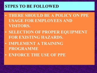 STPES TO BE FOLLOWED
• THERE SHOULD BE A POLICY ON PPE
USAGE FOR EMPLOYEES AND
VISITORS.
• SELECTION OF PROPER EQUIPMENT
FOR EXISTING HAZARDS.
• IMPLEMENT A TRAINING
PROGRAMME
• ENFORCE THE USE OF PPE
 
