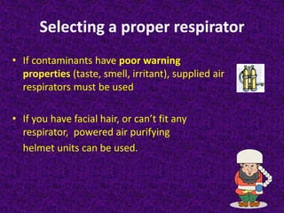 Selecting a proper respirator
• If contaminants have poor warning
properties (taste, smell, irritant), supplied air
respirators must be used
• If you have facial hair, or can’t fit any
respirator, powered air purifying
helmet units can be used.
 