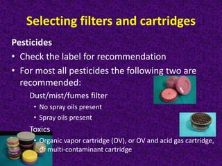 Selecting filters and cartridges
Pesticides
• Check the label for recommendation
• For most all pesticides the following two are
recommended:
– Dust/mist/fumes filter
• No spray oils present
• Spray oils present
– Toxics
• Organic vapor cartridge (OV), or OV and acid gas cartridge,
or multi-contaminant cartridge
 