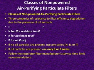 Classes of Nonpowered
Air-Purifying Particulate Filters
• Classes of Non-powered Air-Purifying Particulate Filters
• Three categories of resistance to filter efficiency degradation
due to the presence of oil aerosols
• N R P
• N for Not resistant to oil
• R for Resistant to oil
• P for oil Proof
• If no oil particles are present, use any series (N, R, or P)
• If oil particles are present, use only R or P series
• Follow the respirator filter manufacturer’s service-time-limit
recommendations
 