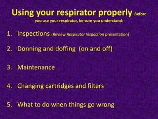 Using your respirator properly Before
you use your respirator, be sure you understand:
1. Inspections (Review Respirator Inspection presentation)
2. Donning and doffing (on and off)
3. Maintenance
4. Changing cartridges and filters
5. What to do when things go wrong
 