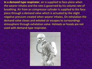 In a demand type respirator, air is supplied to face-piece when
the wearer inhales and the rate is governed by his volume rate of
breathing. Air from an compressor cylinder is supplied to the face-
piece through a demand valve which is actuated by the slight
negative pressure created when wearer inhales. On exhalation the
demand valve closes and exhaled air escapes to surroundings
atmosphere through exhalation valve. Helmets or hoods are not
used with demand type respirator.
 
