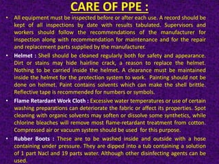 CARE OF PPE :
• All equipment must be inspected before or after each use. A record should be
kept of all inspections by date with results tabulated. Supervisors and
workers should follow the recommendations of the manufacturer for
inspection along with recommendation for maintenance and for the repair
and replacement parts supplied by the manufacturer.
• Helmet : Shell should be cleaned regularly both for safety and appearance.
Dirt or stains may hide hairline crack, a reason to replace the helmet.
Nothing to be carried inside the helmet. A clearance must be maintained
inside the helmet for the protection system to work. Painting should not be
done on helmet. Paint contains solvents which can make the shell brittle.
Reflective tape is recommended for numbers or symbols.
• Flame Retardant Work Cloth : Excessive water temperatures or use of certain
washing preparations can deteriorate the fabric or affect its properties. Spot
cleaning with organic solvents may soften or dissolve some synthetics, while
chlorine bleaches will remove most flame-retardant treatment from cotton.
Compressed air or vacuum system should be used for this purpose.
• Rubber Boots : These are to be washed inside and outside with a hose
containing under pressure. They are dipped into a tub containing a solution
of 1 part Nacl and 19 parts water. Although other disinfecting agents can be
used.
 