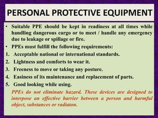 PERSONAL PROTECTIVE EQUIPMENT
• Suitable PPE should be kept in readiness at all times while
handling dangerous cargo or to meet / handle any emergency
due to leakage or spillage or fire.
• PPEs must fulfill the following requirements:
1. Acceptable national or international standards.
2. Lightness and comforts to wear it.
3. Freeness to move or taking any posture.
4. Easiness of its maintenance and replacement of parts.
5. Good looking while using.
PPEs do not eliminate hazard. These devices are designed to
interpose an effective barrier between a person and harmful
object, substances or radiaton.
 