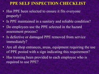 PPE SELF INSPECTION CHECKLIST
• Has PPE been selected to ensure it fits everyone
properly?
• Is PPE maintained in a sanitary and reliable condition?
• Do employees use the PPE selected in the hazard
assessment process?
• Is defective or damaged PPE removed from service
immediately?
• Are all shop entrances, areas, equipment requiring the use
of PPE posted with a sign indicating this requirement?
• Has training been provided to each employee who is
required to use PPE?
 