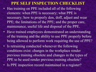PPE SELF INSPECTION CHECKLIST
• Has training on PPE included all of the following
elements: when PPE is necessary; what PPE is
necessary; how to properly don, doff, adjust and wear
PPE; the limitations of the PPE; and the proper care,
maintenance, useful life and disposal of the PPE.
• Have trained employees demonstrated an understanding
of the training and the ability to use PPE properly before
being allowed to perform work requiring the use of PPE?
• Is retraining conducted whenever the following
conditions exist: changes in the workplace render
previous training obsolete and changes in the types of
PPE to be used render previous training obsolete?
• Is PPE inspection record maintained in a register?
 