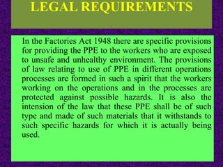 LEGAL REQUIREMENTS
.
In the Factories Act 1948 there are specific provisions
for providing the PPE to the workers who are exposed
to unsafe and unhealthy environment. The provisions
of law relating to use of PPE in different operations
processes are formed in such a spirit that the workers
working on the operations and in the processes are
protected against possible hazards. It is also the
intension of the law that these PPE shall be of such
type and made of such materials that it withstands to
such specific hazards for which it is actually being
used.
 