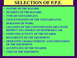 SELECTION OF P.P.E.
• NATURE OF THE HAZARD
• SEVERITY OF THE HAZARD.
• TYPE OF CONTAMINANT.
• CONCENTRATION OF THE CONTAMINANTS.
• DURATION OF WORK.
• LOCATION OF THE CONTAMINATED AREA WITH
RESPECT TO A SOURCE OF RESPIRABLE AIR.
• EXPECTED ACTIVITY OF THE WEARER.
• RELIABILITY OF THE EQUIPMENT.
• OPERATING CHARACTERISTIC AND LIMITATIONS
OF THE EQUIPMENT.
• ACCEPTANCE OF THE WEARER.
• COST OF THE EQUPMENT.
 