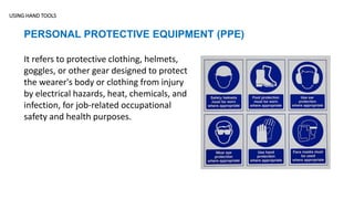 USING HAND TOOLS
PERSONAL PROTECTIVE EQUIPMENT (PPE)
It refers to protective clothing, helmets,
goggles, or other gear designed to protect
the wearer's body or clothing from injury
by electrical hazards, heat, chemicals, and
infection, for job-related occupational
safety and health purposes.
 